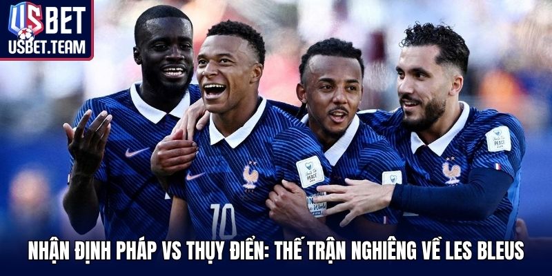 Nhận định Pháp vs Thụy Điển: thế trận nghiêng về Les Bleus